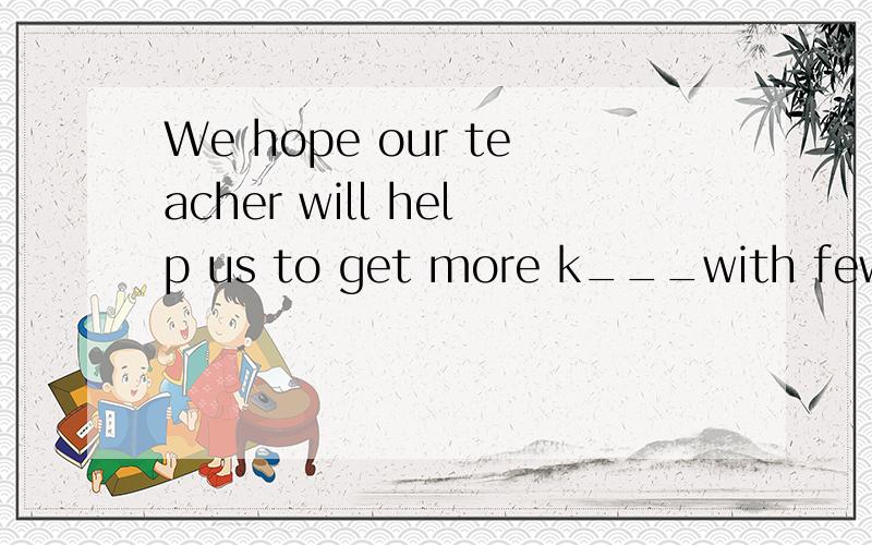 We hope our teacher will help us to get more k___with fewer lectures and less homework.应该填什么呢?