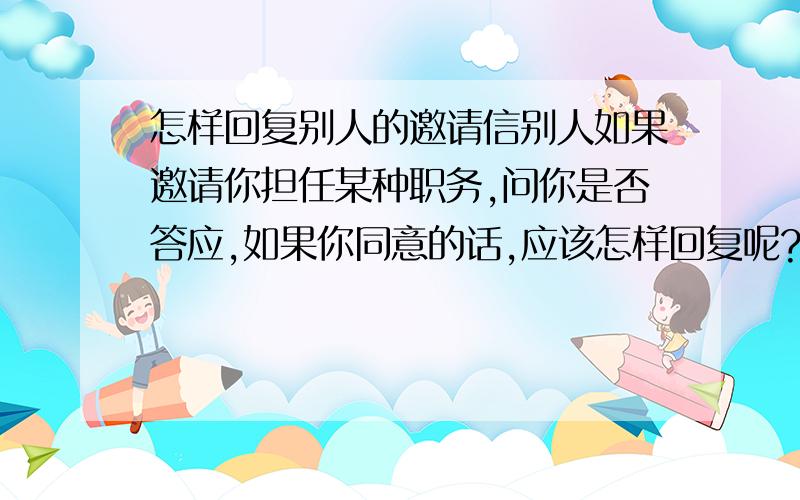 怎样回复别人的邀请信别人如果邀请你担任某种职务,问你是否答应,如果你同意的话,应该怎样回复呢?请大家帮助我,我这人笨,不知道怎么说好.