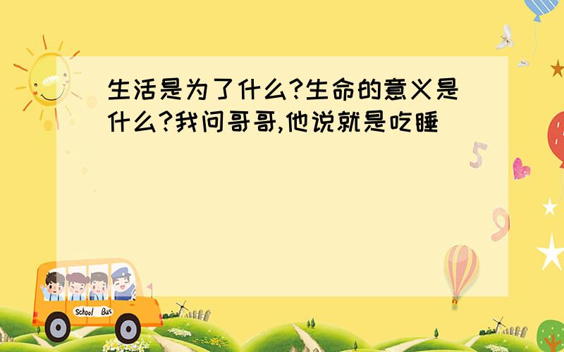 生活是为了什么?生命的意义是什么?我问哥哥,他说就是吃睡．