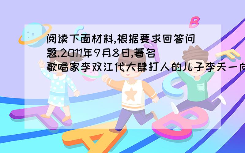 阅读下面材料,根据要求回答问题.2011年9月8日,著名歌唱家李双江代大肆打人的儿子李天一向受伤者道歉,“我没有教育好儿子”宁愿受害者“用棍子把我打一顿”.15日,15岁的李天一被处收容教