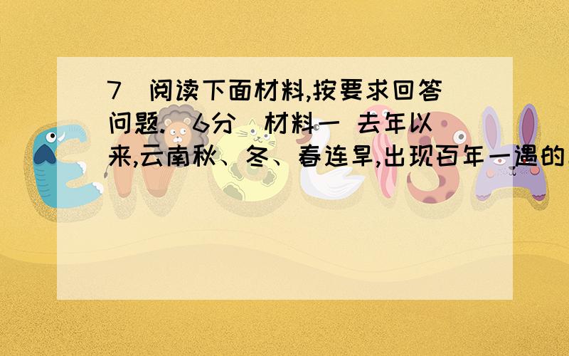 7．阅读下面材料,按要求回答问题.（6分）材料一 去年以来,云南秋、冬、春连旱,出现百年一遇的旱情；贵州秋、冬连旱,出现八十年一遇的旱情.材料二 2010年,全国2212万人因干旱而饮用水困难