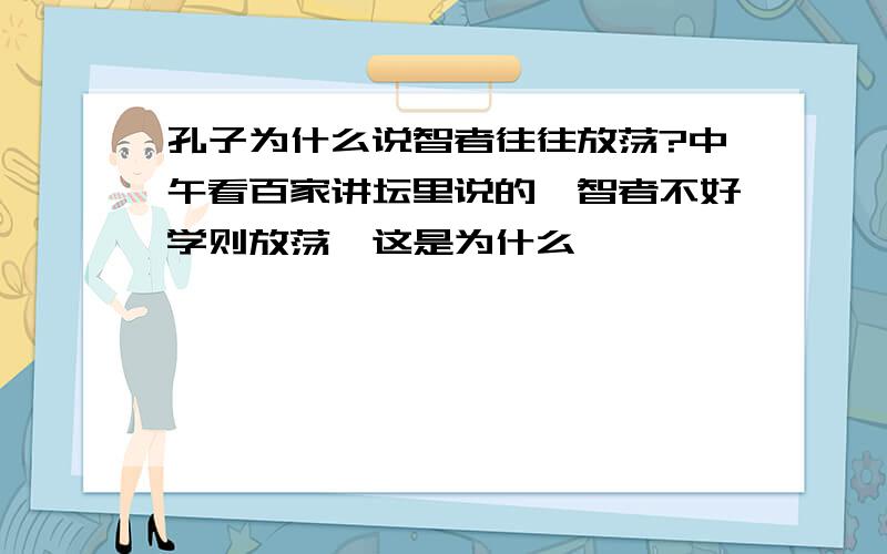 孔子为什么说智者往往放荡?中午看百家讲坛里说的,智者不好学则放荡,这是为什么