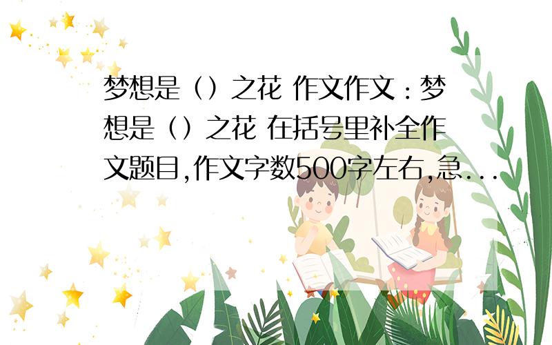 梦想是（）之花 作文作文：梦想是（）之花 在括号里补全作文题目,作文字数500字左右,急...