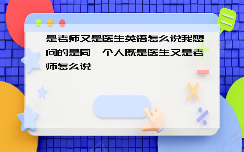 是老师又是医生英语怎么说我想问的是同一个人既是医生又是老师怎么说