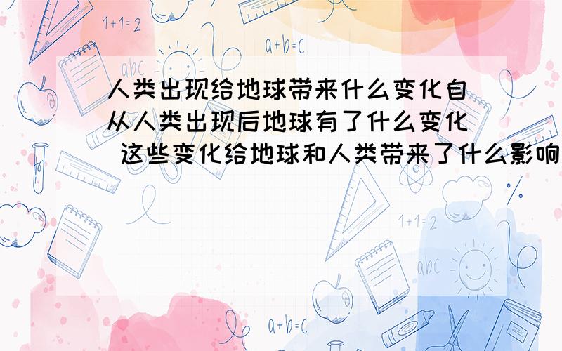 人类出现给地球带来什么变化自从人类出现后地球有了什么变化 这些变化给地球和人类带来了什么影响