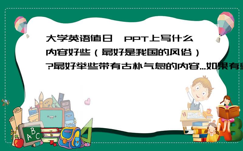 大学英语值日,PPT上写什么内容好些（最好是我国的风俗）?最好举些带有古朴气息的内容...如果有些范文,那更好啦...满意绝对高分（200分以上）!操作系统TOP1为证...