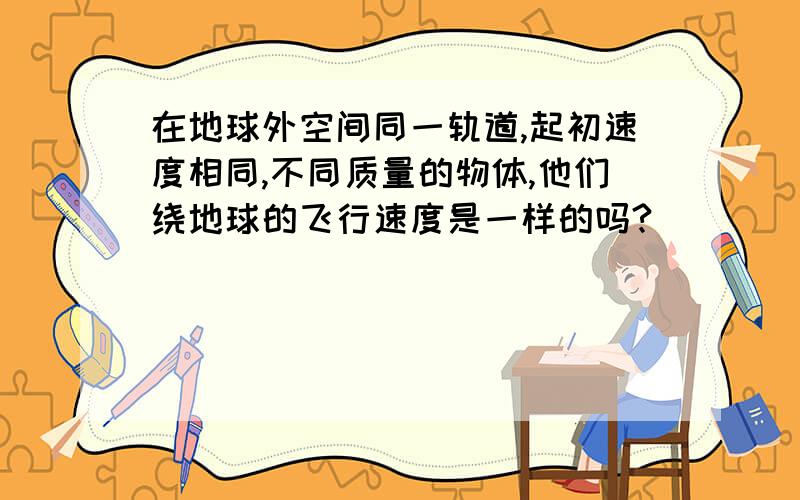 在地球外空间同一轨道,起初速度相同,不同质量的物体,他们绕地球的飞行速度是一样的吗?