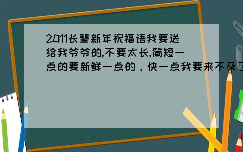 2011长辈新年祝福语我要送给我爷爷的,不要太长,简短一点的要新鲜一点的，快一点我要来不及了