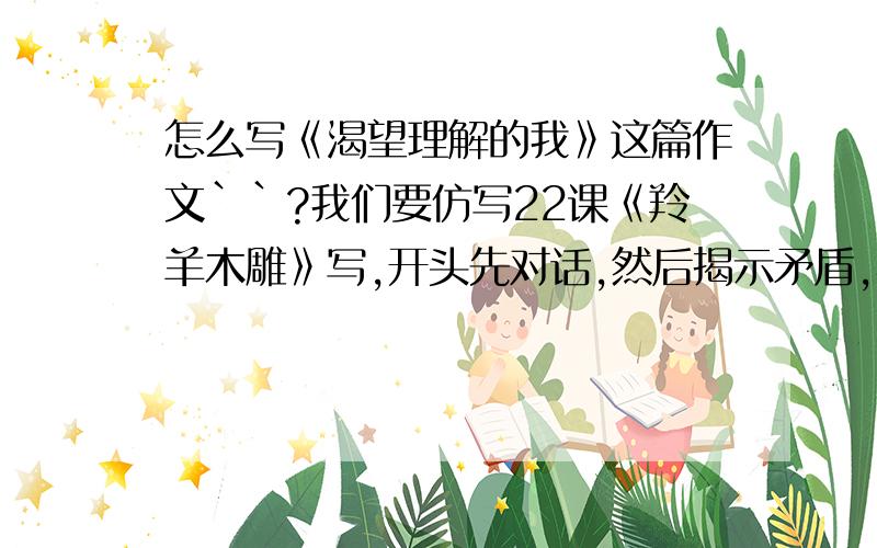 怎么写《渴望理解的我》这篇作文``?我们要仿写22课《羚羊木雕》写,开头先对话,然后揭示矛盾,再展示矛盾!不是那样啊,是开头先对话，然后揭示矛盾，再展示矛盾,不用和22课一样!