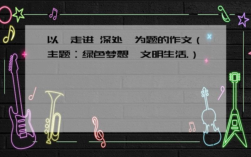 以《走进 深处》为题的作文（主题：绿色梦想,文明生活.）