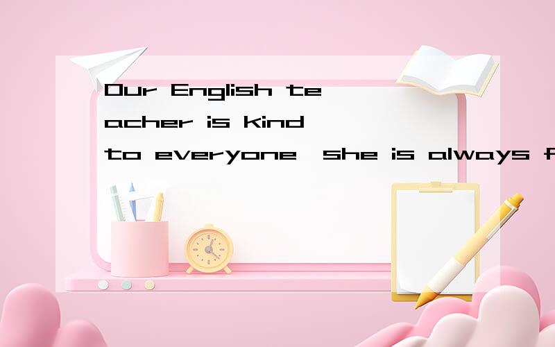 Our English teacher is kind to everyone,she is always f____