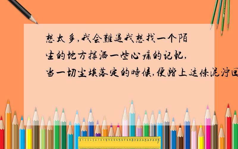 想太多,我会难过我想找一个陌生的地方挥洒一些心痛的记忆,当一切尘埃落定的时候,便踏上这条泥泞回忆往日.