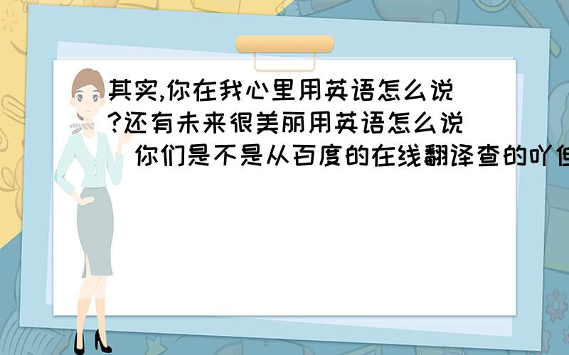 其实,你在我心里用英语怎么说?还有未来很美丽用英语怎么说．你们是不是从百度的在线翻译查的吖但是在反过来 把它翻译成中文 就不是那么说了．．所以很郁闷的说！