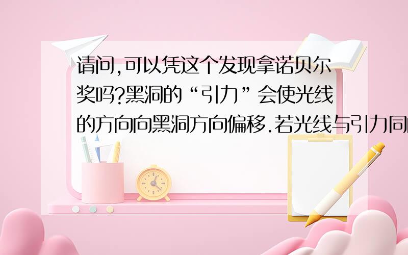 请问,可以凭这个发现拿诺贝尔奖吗?黑洞的“引力”会使光线的方向向黑洞方向偏移.若光线与引力同向呢?光线不可能再发生偏移,只能是速度增加了!这就证明,正常的光速并非宇宙间的速度上