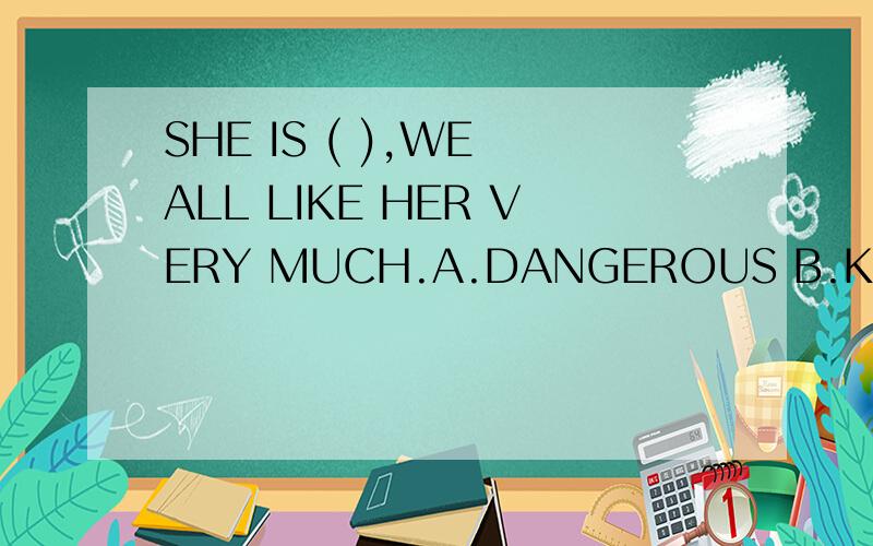 SHE IS ( ),WE ALL LIKE HER VERY MUCH.A.DANGEROUS B.KIND C.SCARY D.BAD