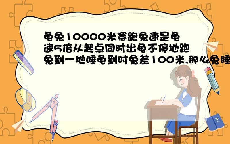 龟兔10000米赛跑兔速是龟速5倍从起点同时出龟不停地跑兔到一地睡龟到时兔差100米,那么兔睡时龟跑几千米?过程说明