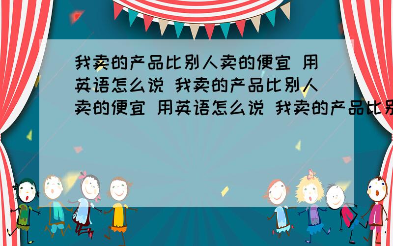 我卖的产品比别人卖的便宜 用英语怎么说 我卖的产品比别人卖的便宜 用英语怎么说 我卖的产品比别人商家卖的产品要便宜一些 麻烦翻译精准一些