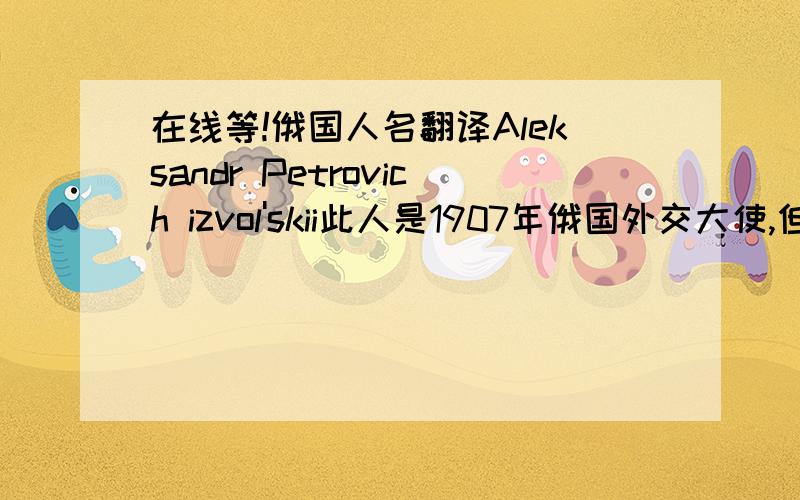 在线等!俄国人名翻译Aleksandr Petrovich izvol'skii此人是1907年俄国外交大使,但是就是没查到.望翻译大虾,帮忙翻译一下!谢了!中文翻译的名字是什么啊