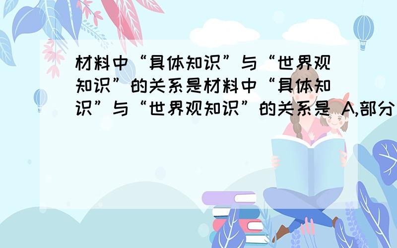 材料中“具体知识”与“世界观知识”的关系是材料中“具体知识”与“世界观知识”的关系是 A,部分与整体的关系.B,个性与共性的关系.C,自然科学知识与初值科学知识的关系.D,感性认识与