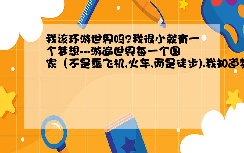 我该环游世界吗?我很小就有一个梦想---游遍世界每一个国家（不是乘飞机,火车,而是徒步).我知道梦想很遥远,但我也知道完成它可能需要一生的时间,那我因该现在开始出发吗?但我现在还在