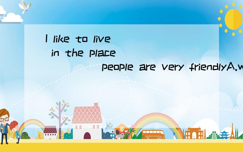 I like to live in the place _____people are very friendlyA.which B.that C.where D.there最好说一下原因~