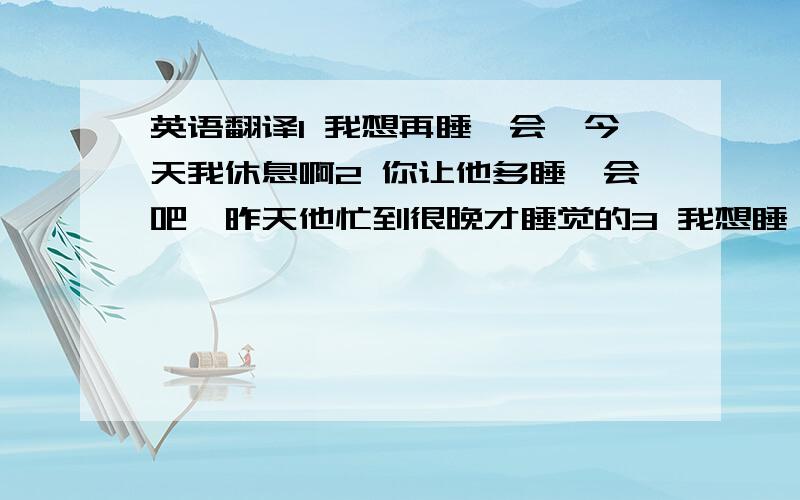 英语翻译1 我想再睡一会,今天我休息啊2 你让他多睡一会吧,昨天他忙到很晚才睡觉的3 我想睡一小会的,结果睡过了头.4 电影马上开始播放,祝您观影愉快5 你的手机铃声吵醒了我6 邻居家每晚