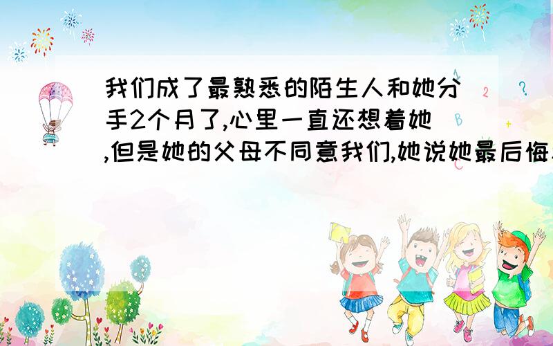 我们成了最熟悉的陌生人和她分手2个月了,心里一直还想着她,但是她的父母不同意我们,她说她最后悔和我在KTV唱了最熟悉的陌生人.还说以后少联系最后不联系.我不知道该怎么办了,仅仅靠现