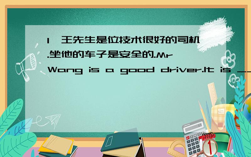 1、王先生是位技术很好的司机.坐他的车子是安全的.Mr Wang is a good driver.It is ____ ____ be in1、王先生是位技术很好的司机.坐他的车子是安全的.Mr Wang is a good driver.It is ____ ____ be in has car.2、整天