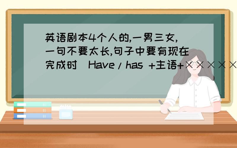 英语剧本4个人的,一男三女,一句不要太长,句子中要有现在完成时（Have/has +主语+×××××）注意！不是话剧，只是讲台上演的小品之类的