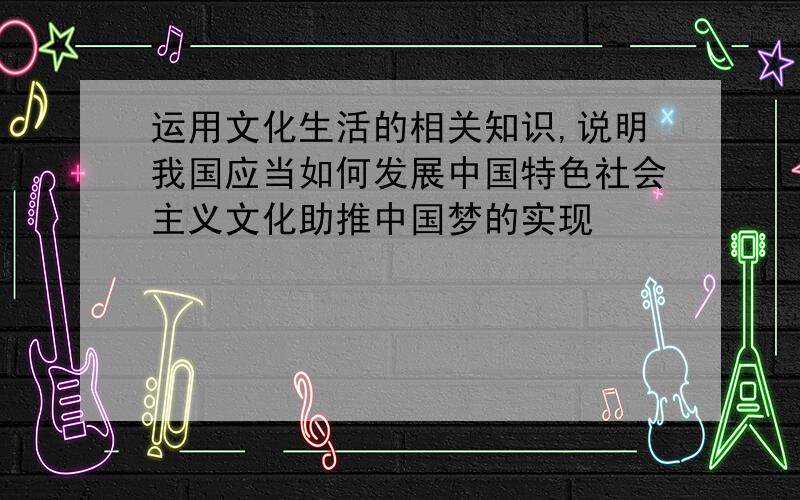 运用文化生活的相关知识,说明我国应当如何发展中国特色社会主义文化助推中国梦的实现