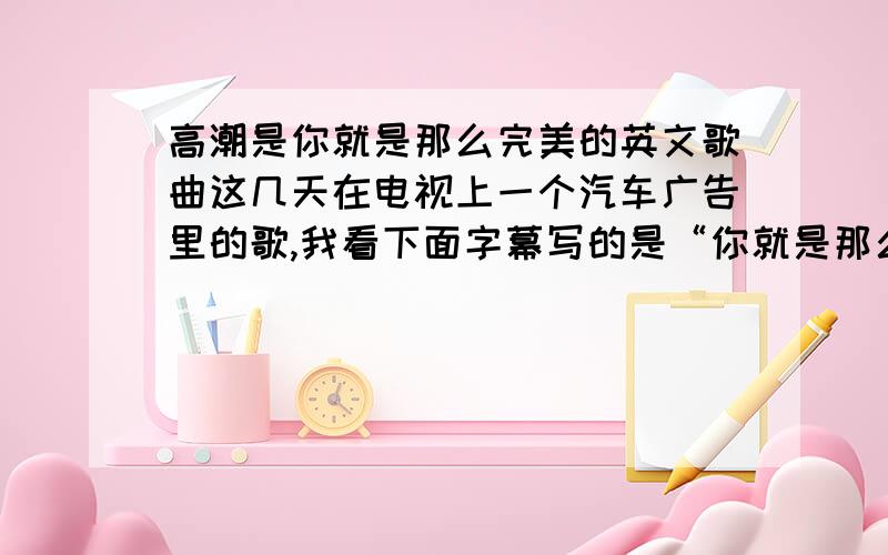 高潮是你就是那么完美的英文歌曲这几天在电视上一个汽车广告里的歌,我看下面字幕写的是“你就是那么完美”,几个男的唱的,求歌曲名.