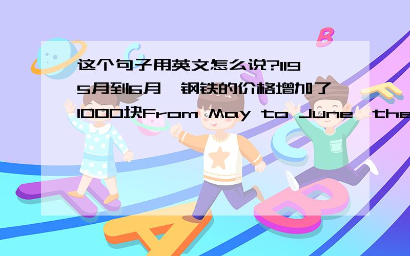 这个句子用英文怎么说?1195月到6月,钢铁的价格增加了1000块From May to June,the price of Steel has been increased 1000 yuan.这样说有没错?