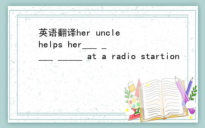 英语翻译her uncle helps her___ ____ _____ at a radio startion