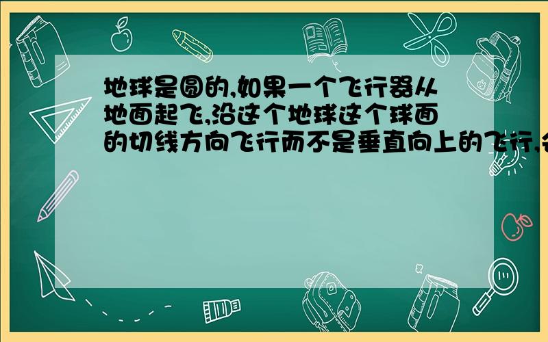 地球是圆的,如果一个飞行器从地面起飞,沿这个地球这个球面的切线方向飞行而不是垂直向上的飞行,会不会飞离地球?假设这个飞行器有很大的动力和持续的加速度.