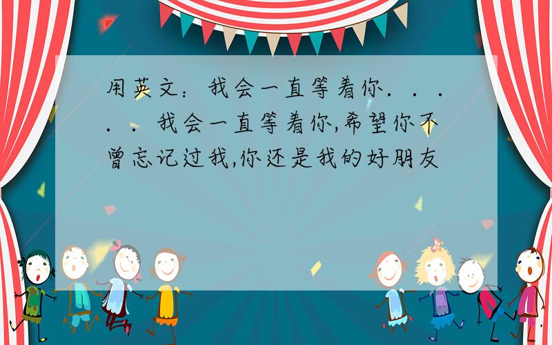 用英文：我会一直等着你．．．．．我会一直等着你,希望你不曾忘记过我,你还是我的好朋友