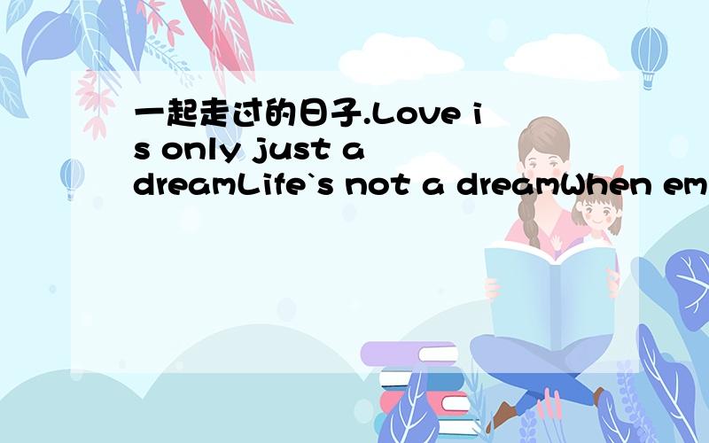 一起走过的日子.Love is only just a dreamLife`s not a dreamWhen emptiness has spilled the sceneWhen you walked away from meAnd told me love is only just a dreamI have tried to say goodbyeBut words have gotten in the wayCouldn`t hold my feelings