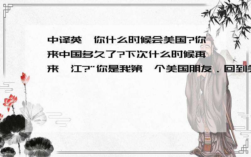 中译英,你什么时候会美国?你来中国多久了?下次什么时候再来湛江?”你是我第一个美国朋友．回到美国要发e_mail给我,因为我没发过去美国．”