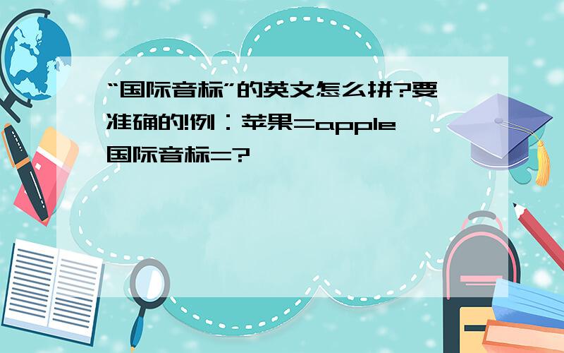 “国际音标”的英文怎么拼?要准确的!例：苹果=apple国际音标=?