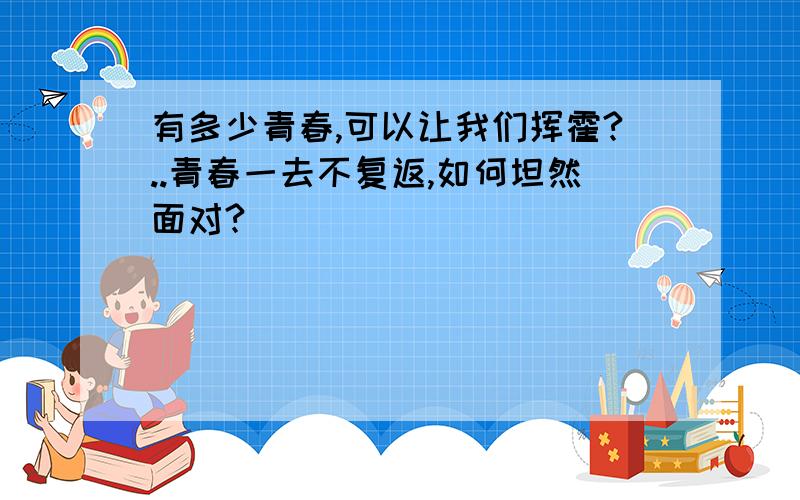 有多少青春,可以让我们挥霍?..青春一去不复返,如何坦然面对?