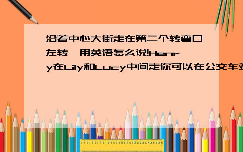 沿着中心大街走在第二个转弯口左转,用英语怎么说!Henry在Lily和Lucy中间走你可以在公交车站做101路车学校的对面是公园你可以从新德楼剧院向左拐，我家就在新德楼剧院旁边。