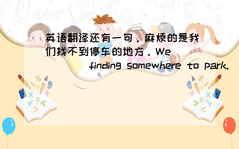 英语翻译还有一句。麻烦的是我们找不到停车的地方。We __ __ finding somewhere to park.