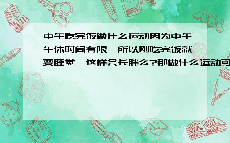 中午吃完饭做什么运动因为中午午休时间有限,所以刚吃完饭就要睡觉,这样会长胖么?那做什么运动可以避免长胖呢?现在是学生,所以希望有些切合实际的方法,