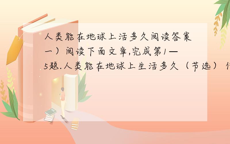 人类能在地球上活多久阅读答案一）阅读下面文章,完成第1—5题.人类能在地球上生活多久（节选） 何祚庥 ①人类能在地球上生活多久?这既涉及可持续发展战略,涉及地球为人类的生存和发