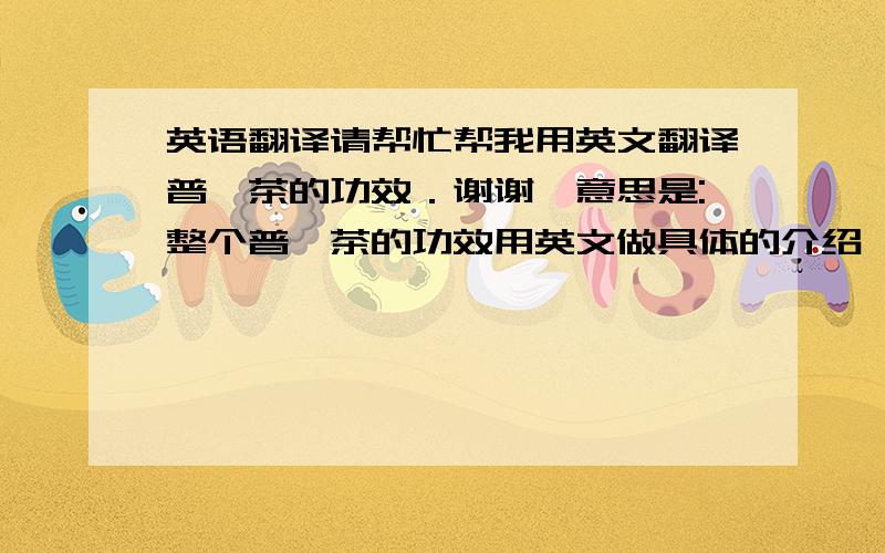 英语翻译请帮忙帮我用英文翻译普洱茶的功效．谢谢咯意思是:整个普洱茶的功效用英文做具体的介绍