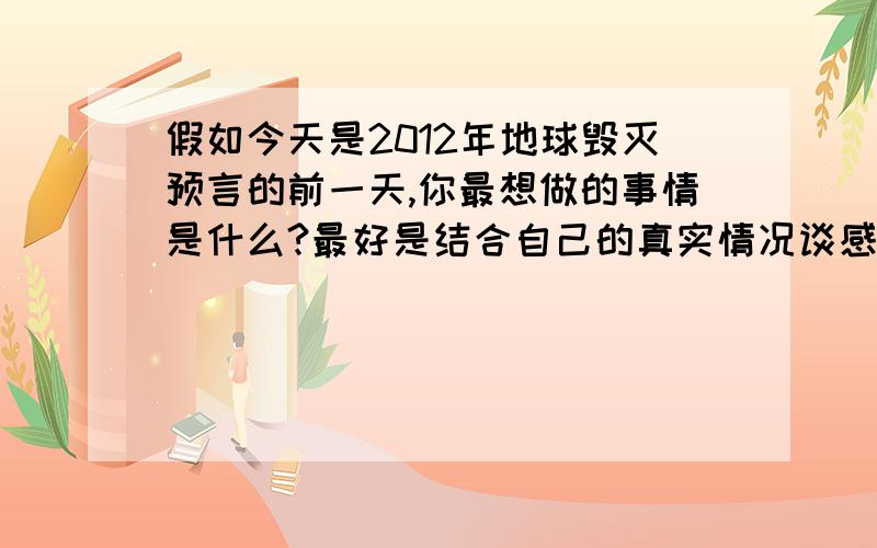 假如今天是2012年地球毁灭预言的前一天,你最想做的事情是什么?最好是结合自己的真实情况谈感受,请注意,这里说的是毁灭预言哦,不是真毁灭,想知道2012年12月21日那天,大家真的怎么想~