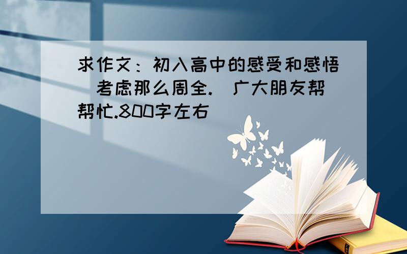 求作文：初入高中的感受和感悟沒考虑那么周全.請广大朋友帮帮忙.800字左右