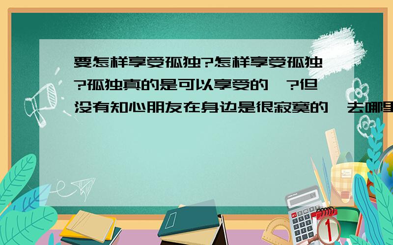 要怎样享受孤独?怎样享受孤独?孤独真的是可以享受的嘛?但没有知心朋友在身边是很寂寞的,去哪里都是一个人,没有人理解,没有人在意,个人空间多了反而让人好伤感,也许人总是要一个人吧!