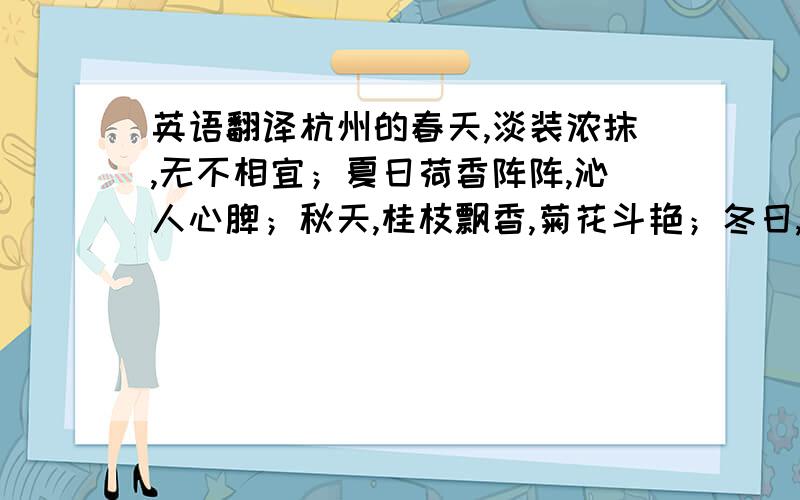 英语翻译杭州的春天,淡装浓抹,无不相宜；夏日荷香阵阵,沁人心脾；秋天,桂枝飘香,菊花斗艳；冬日,琼装玉琢,俏丽媚人.西湖以变幻多姿的风韵,令人心旷神怡.