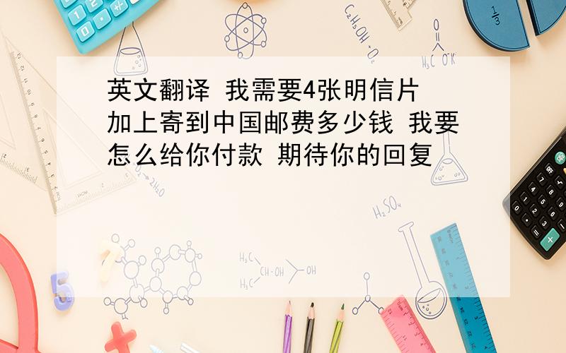 英文翻译 我需要4张明信片 加上寄到中国邮费多少钱 我要怎么给你付款 期待你的回复