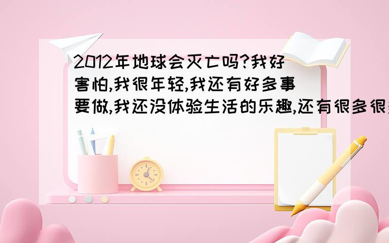 2012年地球会灭亡吗?我好害怕,我很年轻,我还有好多事要做,我还没体验生活的乐趣,还有很多很多…我该怎么逃生…抱抱